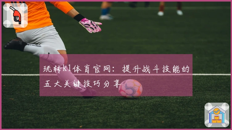 玩转k1体育官网：提升战斗技能的五大关键技巧分享